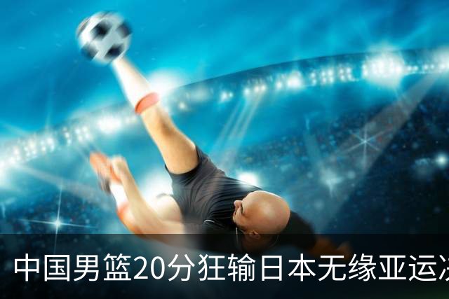 中国男篮20分狂输日本无缘亚运决赛！开幕式倒计时，胡明轩担旗手